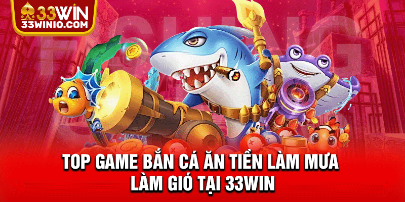 Top game bắn cá ăn tiền làm mưa làm gió tại 33WIN